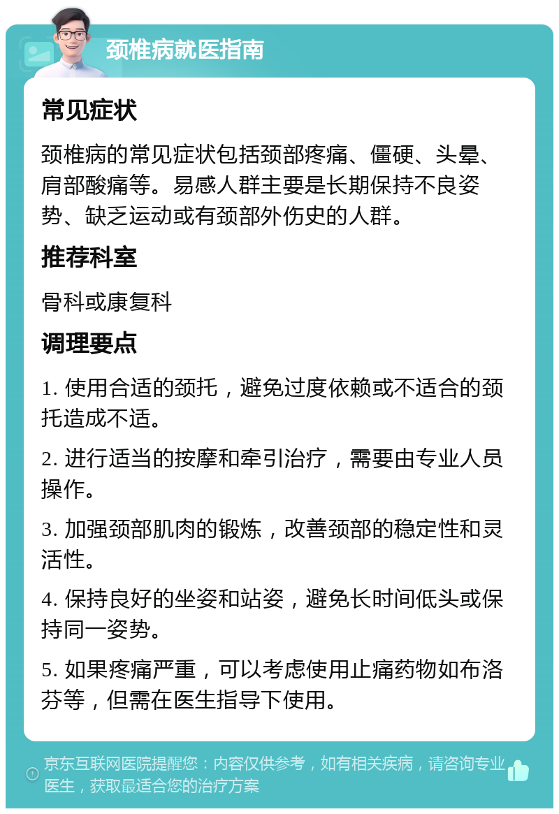 颈椎病就医指南 常见症状 颈椎病的常见症状包括颈部疼痛、僵硬、头晕、肩部酸痛等。易感人群主要是长期保持不良姿势、缺乏运动或有颈部外伤史的人群。 推荐科室 骨科或康复科 调理要点 1. 使用合适的颈托，避免过度依赖或不适合的颈托造成不适。 2. 进行适当的按摩和牵引治疗，需要由专业人员操作。 3. 加强颈部肌肉的锻炼，改善颈部的稳定性和灵活性。 4. 保持良好的坐姿和站姿，避免长时间低头或保持同一姿势。 5. 如果疼痛严重，可以考虑使用止痛药物如布洛芬等，但需在医生指导下使用。