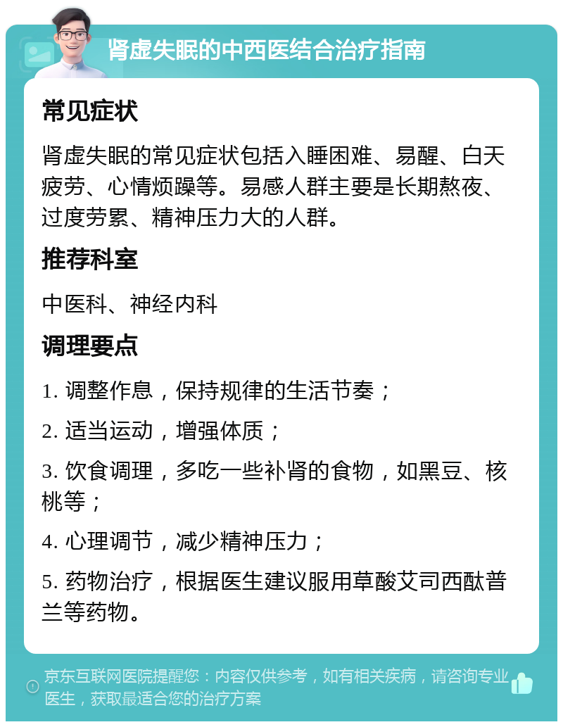 肾虚失眠的中西医结合治疗指南 常见症状 肾虚失眠的常见症状包括入睡困难、易醒、白天疲劳、心情烦躁等。易感人群主要是长期熬夜、过度劳累、精神压力大的人群。 推荐科室 中医科、神经内科 调理要点 1. 调整作息，保持规律的生活节奏； 2. 适当运动，增强体质； 3. 饮食调理，多吃一些补肾的食物，如黑豆、核桃等； 4. 心理调节，减少精神压力； 5. 药物治疗，根据医生建议服用草酸艾司西酞普兰等药物。