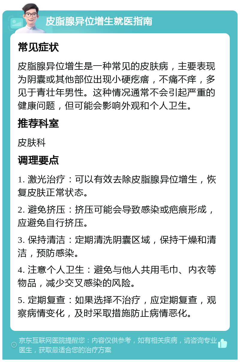 皮脂腺异位增生就医指南 常见症状 皮脂腺异位增生是一种常见的皮肤病，主要表现为阴囊或其他部位出现小硬疙瘩，不痛不痒，多见于青壮年男性。这种情况通常不会引起严重的健康问题，但可能会影响外观和个人卫生。 推荐科室 皮肤科 调理要点 1. 激光治疗：可以有效去除皮脂腺异位增生，恢复皮肤正常状态。 2. 避免挤压：挤压可能会导致感染或疤痕形成，应避免自行挤压。 3. 保持清洁：定期清洗阴囊区域，保持干燥和清洁，预防感染。 4. 注意个人卫生：避免与他人共用毛巾、内衣等物品，减少交叉感染的风险。 5. 定期复查：如果选择不治疗，应定期复查，观察病情变化，及时采取措施防止病情恶化。