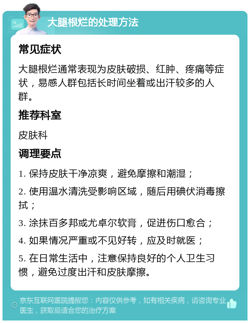 大腿根烂的处理方法 常见症状 大腿根烂通常表现为皮肤破损、红肿、疼痛等症状，易感人群包括长时间坐着或出汗较多的人群。 推荐科室 皮肤科 调理要点 1. 保持皮肤干净凉爽，避免摩擦和潮湿； 2. 使用温水清洗受影响区域，随后用碘伏消毒擦拭； 3. 涂抹百多邦或尤卓尔软膏，促进伤口愈合； 4. 如果情况严重或不见好转，应及时就医； 5. 在日常生活中，注意保持良好的个人卫生习惯，避免过度出汗和皮肤摩擦。