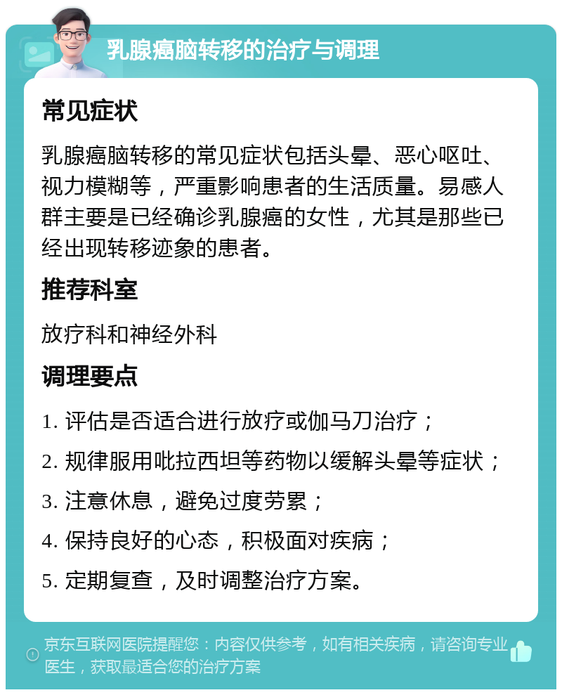 乳腺癌脑转移的治疗与调理 常见症状 乳腺癌脑转移的常见症状包括头晕、恶心呕吐、视力模糊等，严重影响患者的生活质量。易感人群主要是已经确诊乳腺癌的女性，尤其是那些已经出现转移迹象的患者。 推荐科室 放疗科和神经外科 调理要点 1. 评估是否适合进行放疗或伽马刀治疗； 2. 规律服用吡拉西坦等药物以缓解头晕等症状； 3. 注意休息，避免过度劳累； 4. 保持良好的心态，积极面对疾病； 5. 定期复查，及时调整治疗方案。