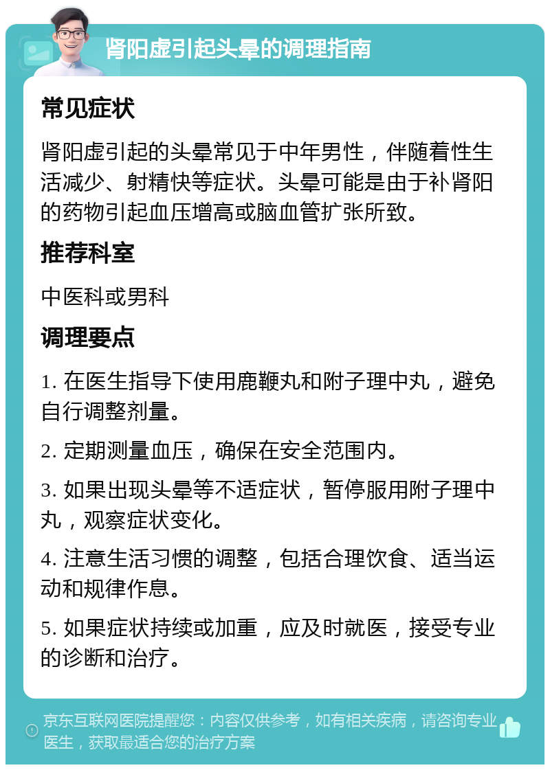 肾阳虚引起头晕的调理指南 常见症状 肾阳虚引起的头晕常见于中年男性，伴随着性生活减少、射精快等症状。头晕可能是由于补肾阳的药物引起血压增高或脑血管扩张所致。 推荐科室 中医科或男科 调理要点 1. 在医生指导下使用鹿鞭丸和附子理中丸，避免自行调整剂量。 2. 定期测量血压，确保在安全范围内。 3. 如果出现头晕等不适症状，暂停服用附子理中丸，观察症状变化。 4. 注意生活习惯的调整，包括合理饮食、适当运动和规律作息。 5. 如果症状持续或加重，应及时就医，接受专业的诊断和治疗。