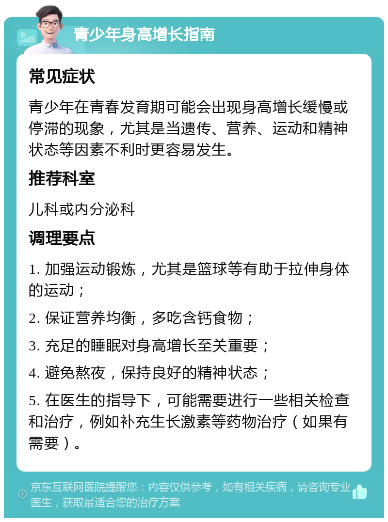 青少年身高增长指南 常见症状 青少年在青春发育期可能会出现身高增长缓慢或停滞的现象，尤其是当遗传、营养、运动和精神状态等因素不利时更容易发生。 推荐科室 儿科或内分泌科 调理要点 1. 加强运动锻炼，尤其是篮球等有助于拉伸身体的运动； 2. 保证营养均衡，多吃含钙食物； 3. 充足的睡眠对身高增长至关重要； 4. 避免熬夜，保持良好的精神状态； 5. 在医生的指导下，可能需要进行一些相关检查和治疗，例如补充生长激素等药物治疗（如果有需要）。