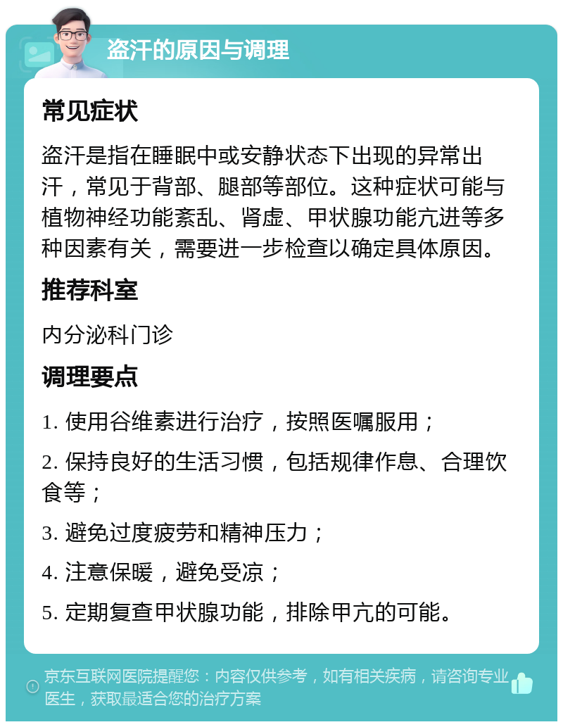 盗汗的原因与调理 常见症状 盗汗是指在睡眠中或安静状态下出现的异常出汗，常见于背部、腿部等部位。这种症状可能与植物神经功能紊乱、肾虚、甲状腺功能亢进等多种因素有关，需要进一步检查以确定具体原因。 推荐科室 内分泌科门诊 调理要点 1. 使用谷维素进行治疗，按照医嘱服用； 2. 保持良好的生活习惯，包括规律作息、合理饮食等； 3. 避免过度疲劳和精神压力； 4. 注意保暖，避免受凉； 5. 定期复查甲状腺功能，排除甲亢的可能。