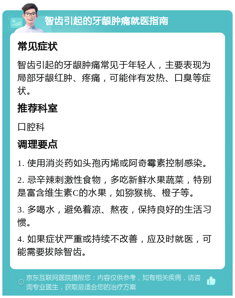 智齿引起的牙龈肿痛就医指南 常见症状 智齿引起的牙龈肿痛常见于年轻人，主要表现为局部牙龈红肿、疼痛，可能伴有发热、口臭等症状。 推荐科室 口腔科 调理要点 1. 使用消炎药如头孢丙烯或阿奇霉素控制感染。 2. 忌辛辣刺激性食物，多吃新鲜水果蔬菜，特别是富含维生素C的水果，如猕猴桃、橙子等。 3. 多喝水，避免着凉、熬夜，保持良好的生活习惯。 4. 如果症状严重或持续不改善，应及时就医，可能需要拔除智齿。