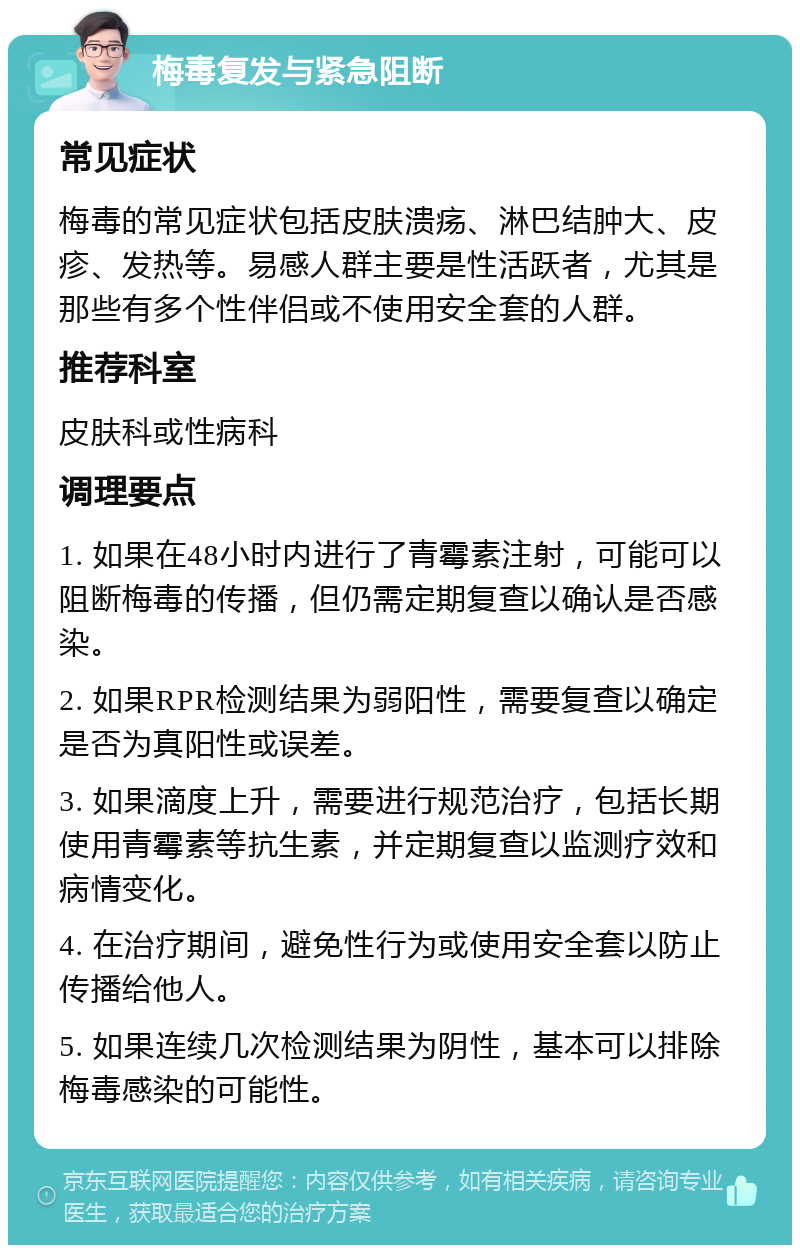 梅毒复发与紧急阻断 常见症状 梅毒的常见症状包括皮肤溃疡、淋巴结肿大、皮疹、发热等。易感人群主要是性活跃者，尤其是那些有多个性伴侣或不使用安全套的人群。 推荐科室 皮肤科或性病科 调理要点 1. 如果在48小时内进行了青霉素注射，可能可以阻断梅毒的传播，但仍需定期复查以确认是否感染。 2. 如果RPR检测结果为弱阳性，需要复查以确定是否为真阳性或误差。 3. 如果滴度上升，需要进行规范治疗，包括长期使用青霉素等抗生素，并定期复查以监测疗效和病情变化。 4. 在治疗期间，避免性行为或使用安全套以防止传播给他人。 5. 如果连续几次检测结果为阴性，基本可以排除梅毒感染的可能性。