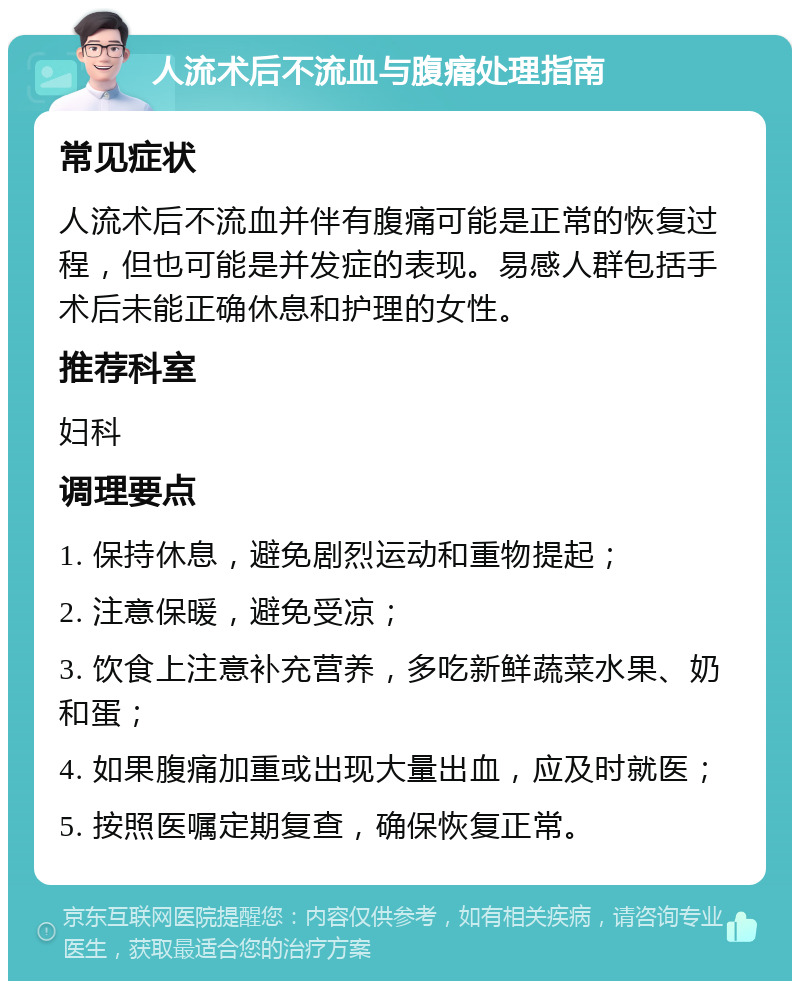 人流术后不流血与腹痛处理指南 常见症状 人流术后不流血并伴有腹痛可能是正常的恢复过程，但也可能是并发症的表现。易感人群包括手术后未能正确休息和护理的女性。 推荐科室 妇科 调理要点 1. 保持休息，避免剧烈运动和重物提起； 2. 注意保暖，避免受凉； 3. 饮食上注意补充营养，多吃新鲜蔬菜水果、奶和蛋； 4. 如果腹痛加重或出现大量出血，应及时就医； 5. 按照医嘱定期复查，确保恢复正常。