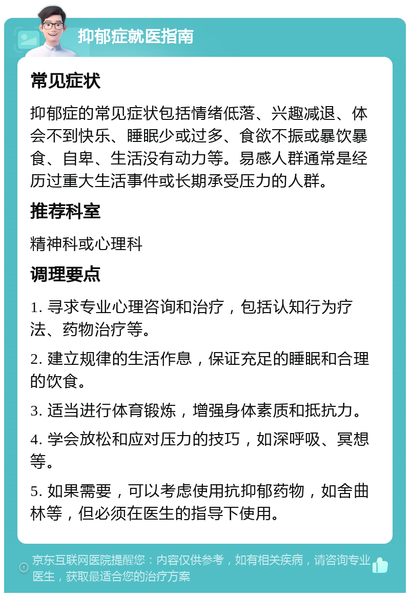 抑郁症就医指南 常见症状 抑郁症的常见症状包括情绪低落、兴趣减退、体会不到快乐、睡眠少或过多、食欲不振或暴饮暴食、自卑、生活没有动力等。易感人群通常是经历过重大生活事件或长期承受压力的人群。 推荐科室 精神科或心理科 调理要点 1. 寻求专业心理咨询和治疗，包括认知行为疗法、药物治疗等。 2. 建立规律的生活作息，保证充足的睡眠和合理的饮食。 3. 适当进行体育锻炼，增强身体素质和抵抗力。 4. 学会放松和应对压力的技巧，如深呼吸、冥想等。 5. 如果需要，可以考虑使用抗抑郁药物，如舍曲林等，但必须在医生的指导下使用。