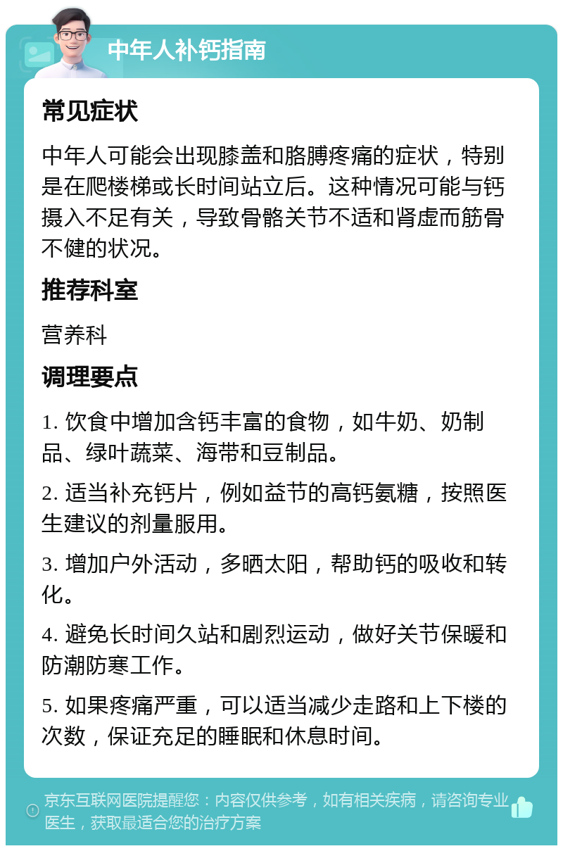 中年人补钙指南 常见症状 中年人可能会出现膝盖和胳膊疼痛的症状，特别是在爬楼梯或长时间站立后。这种情况可能与钙摄入不足有关，导致骨骼关节不适和肾虚而筋骨不健的状况。 推荐科室 营养科 调理要点 1. 饮食中增加含钙丰富的食物，如牛奶、奶制品、绿叶蔬菜、海带和豆制品。 2. 适当补充钙片，例如益节的高钙氨糖，按照医生建议的剂量服用。 3. 增加户外活动，多晒太阳，帮助钙的吸收和转化。 4. 避免长时间久站和剧烈运动，做好关节保暖和防潮防寒工作。 5. 如果疼痛严重，可以适当减少走路和上下楼的次数，保证充足的睡眠和休息时间。