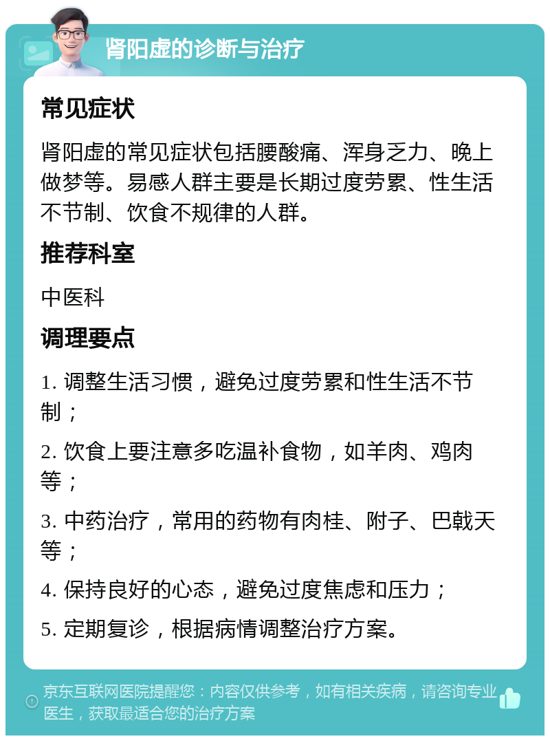 肾阳虚的诊断与治疗 常见症状 肾阳虚的常见症状包括腰酸痛、浑身乏力、晚上做梦等。易感人群主要是长期过度劳累、性生活不节制、饮食不规律的人群。 推荐科室 中医科 调理要点 1. 调整生活习惯，避免过度劳累和性生活不节制； 2. 饮食上要注意多吃温补食物，如羊肉、鸡肉等； 3. 中药治疗，常用的药物有肉桂、附子、巴戟天等； 4. 保持良好的心态，避免过度焦虑和压力； 5. 定期复诊，根据病情调整治疗方案。