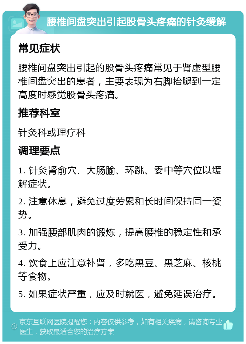 腰椎间盘突出引起股骨头疼痛的针灸缓解 常见症状 腰椎间盘突出引起的股骨头疼痛常见于肾虚型腰椎间盘突出的患者，主要表现为右脚抬腿到一定高度时感觉股骨头疼痛。 推荐科室 针灸科或理疗科 调理要点 1. 针灸肾俞穴、大肠腧、环跳、委中等穴位以缓解症状。 2. 注意休息，避免过度劳累和长时间保持同一姿势。 3. 加强腰部肌肉的锻炼，提高腰椎的稳定性和承受力。 4. 饮食上应注意补肾，多吃黑豆、黑芝麻、核桃等食物。 5. 如果症状严重，应及时就医，避免延误治疗。