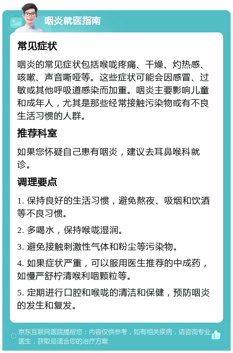 咽炎就医指南 常见症状 咽炎的常见症状包括喉咙疼痛、干燥、灼热感、咳嗽、声音嘶哑等。这些症状可能会因感冒、过敏或其他呼吸道感染而加重。咽炎主要影响儿童和成年人，尤其是那些经常接触污染物或有不良生活习惯的人群。 推荐科室 如果您怀疑自己患有咽炎，建议去耳鼻喉科就诊。 调理要点 1. 保持良好的生活习惯，避免熬夜、吸烟和饮酒等不良习惯。 2. 多喝水，保持喉咙湿润。 3. 避免接触刺激性气体和粉尘等污染物。 4. 如果症状严重，可以服用医生推荐的中成药，如慢严舒柠清喉利咽颗粒等。 5. 定期进行口腔和喉咙的清洁和保健，预防咽炎的发生和复发。