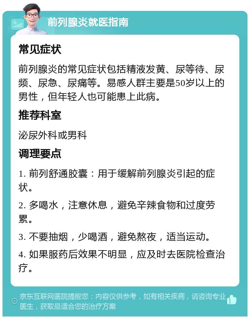 前列腺炎就医指南 常见症状 前列腺炎的常见症状包括精液发黄、尿等待、尿频、尿急、尿痛等。易感人群主要是50岁以上的男性，但年轻人也可能患上此病。 推荐科室 泌尿外科或男科 调理要点 1. 前列舒通胶囊：用于缓解前列腺炎引起的症状。 2. 多喝水，注意休息，避免辛辣食物和过度劳累。 3. 不要抽烟，少喝酒，避免熬夜，适当运动。 4. 如果服药后效果不明显，应及时去医院检查治疗。