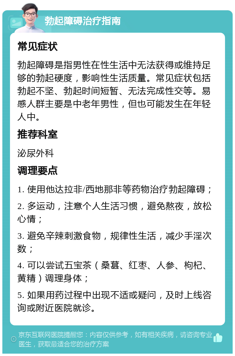 勃起障碍治疗指南 常见症状 勃起障碍是指男性在性生活中无法获得或维持足够的勃起硬度，影响性生活质量。常见症状包括勃起不坚、勃起时间短暂、无法完成性交等。易感人群主要是中老年男性，但也可能发生在年轻人中。 推荐科室 泌尿外科 调理要点 1. 使用他达拉非/西地那非等药物治疗勃起障碍； 2. 多运动，注意个人生活习惯，避免熬夜，放松心情； 3. 避免辛辣刺激食物，规律性生活，减少手淫次数； 4. 可以尝试五宝茶（桑葚、红枣、人参、枸杞、黄精）调理身体； 5. 如果用药过程中出现不适或疑问，及时上线咨询或附近医院就诊。