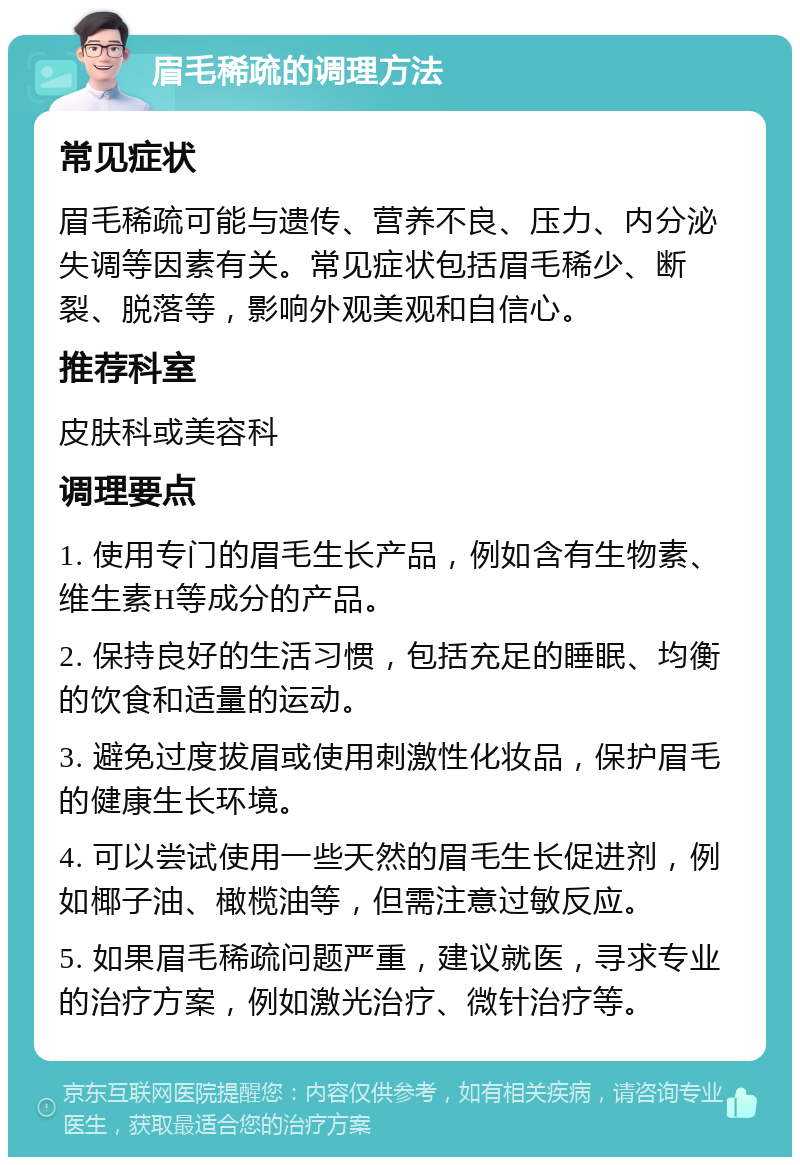 眉毛稀疏的调理方法 常见症状 眉毛稀疏可能与遗传、营养不良、压力、内分泌失调等因素有关。常见症状包括眉毛稀少、断裂、脱落等，影响外观美观和自信心。 推荐科室 皮肤科或美容科 调理要点 1. 使用专门的眉毛生长产品，例如含有生物素、维生素H等成分的产品。 2. 保持良好的生活习惯，包括充足的睡眠、均衡的饮食和适量的运动。 3. 避免过度拔眉或使用刺激性化妆品，保护眉毛的健康生长环境。 4. 可以尝试使用一些天然的眉毛生长促进剂，例如椰子油、橄榄油等，但需注意过敏反应。 5. 如果眉毛稀疏问题严重，建议就医，寻求专业的治疗方案，例如激光治疗、微针治疗等。