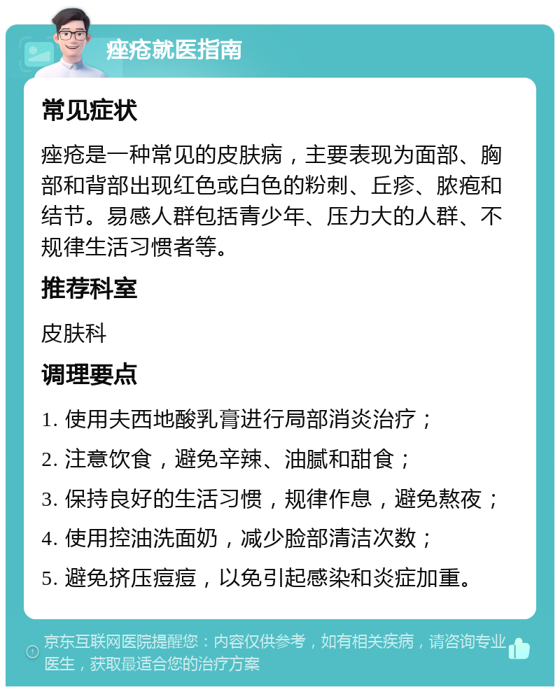 痤疮就医指南 常见症状 痤疮是一种常见的皮肤病，主要表现为面部、胸部和背部出现红色或白色的粉刺、丘疹、脓疱和结节。易感人群包括青少年、压力大的人群、不规律生活习惯者等。 推荐科室 皮肤科 调理要点 1. 使用夫西地酸乳膏进行局部消炎治疗； 2. 注意饮食，避免辛辣、油腻和甜食； 3. 保持良好的生活习惯，规律作息，避免熬夜； 4. 使用控油洗面奶，减少脸部清洁次数； 5. 避免挤压痘痘，以免引起感染和炎症加重。