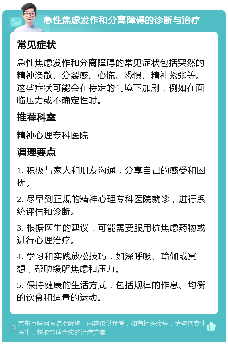 急性焦虑发作和分离障碍的诊断与治疗 常见症状 急性焦虑发作和分离障碍的常见症状包括突然的精神涣散、分裂感、心慌、恐惧、精神紧张等。这些症状可能会在特定的情境下加剧，例如在面临压力或不确定性时。 推荐科室 精神心理专科医院 调理要点 1. 积极与家人和朋友沟通，分享自己的感受和困扰。 2. 尽早到正规的精神心理专科医院就诊，进行系统评估和诊断。 3. 根据医生的建议，可能需要服用抗焦虑药物或进行心理治疗。 4. 学习和实践放松技巧，如深呼吸、瑜伽或冥想，帮助缓解焦虑和压力。 5. 保持健康的生活方式，包括规律的作息、均衡的饮食和适量的运动。