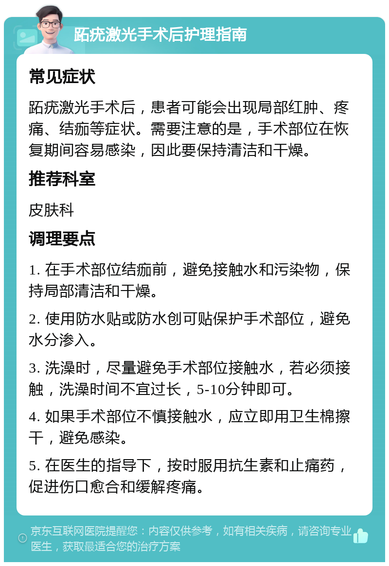 跖疣激光手术后护理指南 常见症状 跖疣激光手术后，患者可能会出现局部红肿、疼痛、结痂等症状。需要注意的是，手术部位在恢复期间容易感染，因此要保持清洁和干燥。 推荐科室 皮肤科 调理要点 1. 在手术部位结痂前，避免接触水和污染物，保持局部清洁和干燥。 2. 使用防水贴或防水创可贴保护手术部位，避免水分渗入。 3. 洗澡时，尽量避免手术部位接触水，若必须接触，洗澡时间不宜过长，5-10分钟即可。 4. 如果手术部位不慎接触水，应立即用卫生棉擦干，避免感染。 5. 在医生的指导下，按时服用抗生素和止痛药，促进伤口愈合和缓解疼痛。