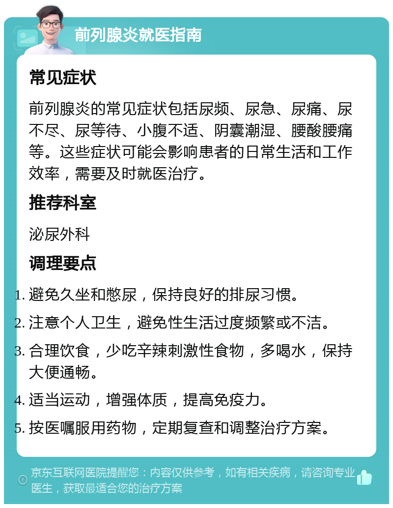 前列腺炎就医指南 常见症状 前列腺炎的常见症状包括尿频、尿急、尿痛、尿不尽、尿等待、小腹不适、阴囊潮湿、腰酸腰痛等。这些症状可能会影响患者的日常生活和工作效率，需要及时就医治疗。 推荐科室 泌尿外科 调理要点 避免久坐和憋尿，保持良好的排尿习惯。 注意个人卫生，避免性生活过度频繁或不洁。 合理饮食，少吃辛辣刺激性食物，多喝水，保持大便通畅。 适当运动，增强体质，提高免疫力。 按医嘱服用药物，定期复查和调整治疗方案。