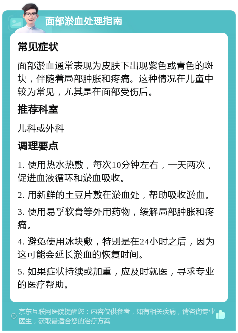 面部淤血处理指南 常见症状 面部淤血通常表现为皮肤下出现紫色或青色的斑块，伴随着局部肿胀和疼痛。这种情况在儿童中较为常见，尤其是在面部受伤后。 推荐科室 儿科或外科 调理要点 1. 使用热水热敷，每次10分钟左右，一天两次，促进血液循环和淤血吸收。 2. 用新鲜的土豆片敷在淤血处，帮助吸收淤血。 3. 使用易孚软膏等外用药物，缓解局部肿胀和疼痛。 4. 避免使用冰块敷，特别是在24小时之后，因为这可能会延长淤血的恢复时间。 5. 如果症状持续或加重，应及时就医，寻求专业的医疗帮助。