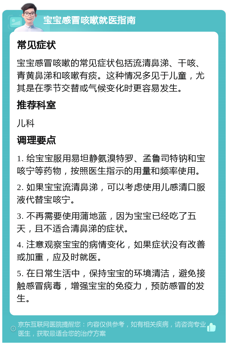 宝宝感冒咳嗽就医指南 常见症状 宝宝感冒咳嗽的常见症状包括流清鼻涕、干咳、青黄鼻涕和咳嗽有痰。这种情况多见于儿童，尤其是在季节交替或气候变化时更容易发生。 推荐科室 儿科 调理要点 1. 给宝宝服用易坦静氨溴特罗、孟鲁司特钠和宝咳宁等药物，按照医生指示的用量和频率使用。 2. 如果宝宝流清鼻涕，可以考虑使用儿感清口服液代替宝咳宁。 3. 不再需要使用蒲地蓝，因为宝宝已经吃了五天，且不适合清鼻涕的症状。 4. 注意观察宝宝的病情变化，如果症状没有改善或加重，应及时就医。 5. 在日常生活中，保持宝宝的环境清洁，避免接触感冒病毒，增强宝宝的免疫力，预防感冒的发生。