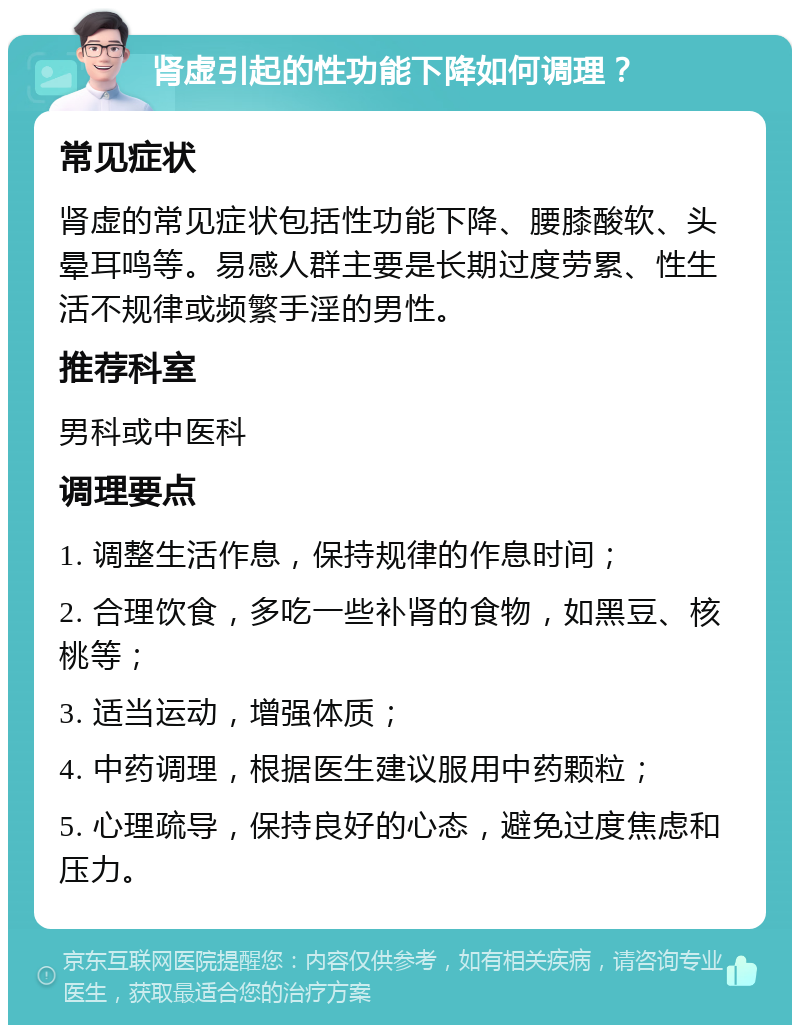 肾虚引起的性功能下降如何调理？ 常见症状 肾虚的常见症状包括性功能下降、腰膝酸软、头晕耳鸣等。易感人群主要是长期过度劳累、性生活不规律或频繁手淫的男性。 推荐科室 男科或中医科 调理要点 1. 调整生活作息，保持规律的作息时间； 2. 合理饮食，多吃一些补肾的食物，如黑豆、核桃等； 3. 适当运动，增强体质； 4. 中药调理，根据医生建议服用中药颗粒； 5. 心理疏导，保持良好的心态，避免过度焦虑和压力。