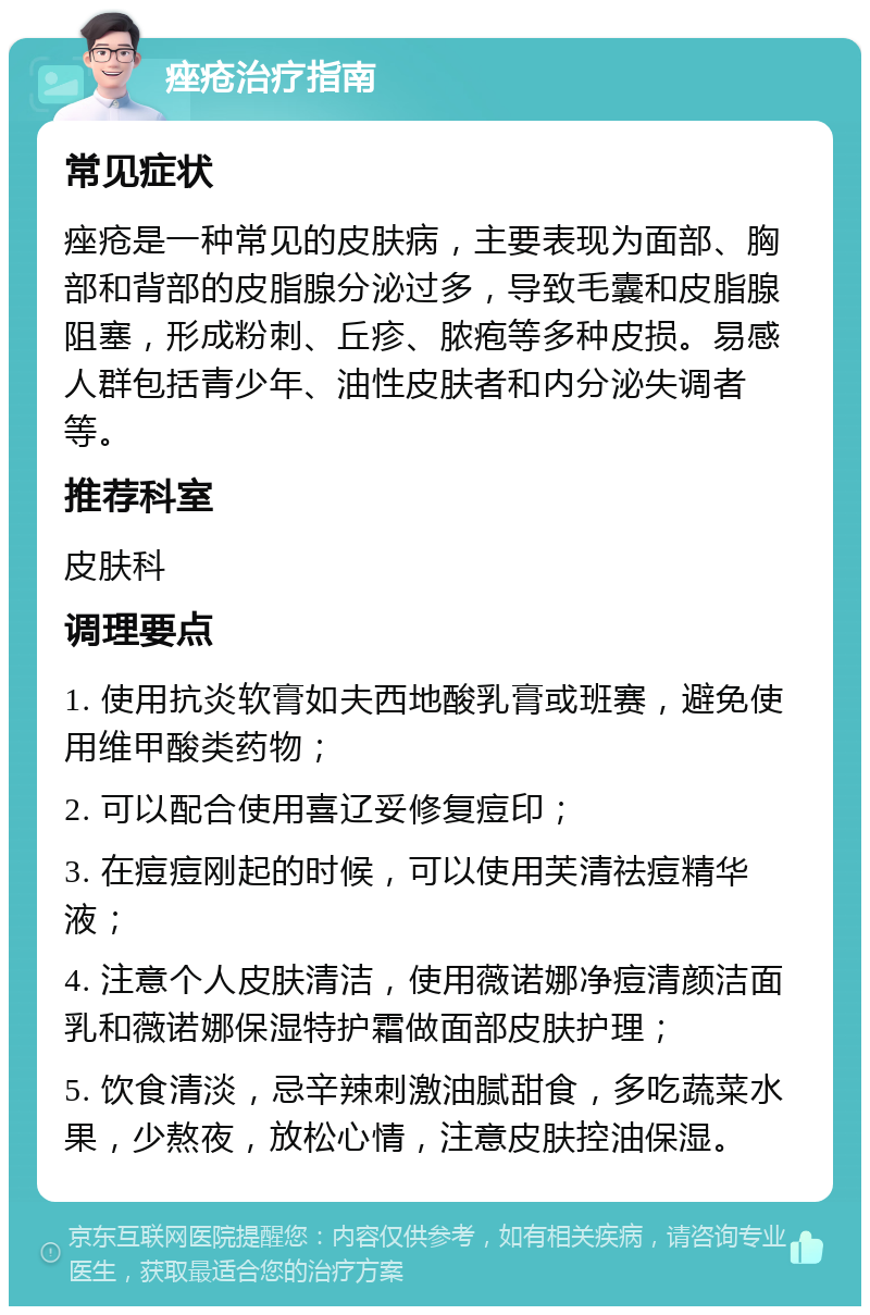 痤疮治疗指南 常见症状 痤疮是一种常见的皮肤病，主要表现为面部、胸部和背部的皮脂腺分泌过多，导致毛囊和皮脂腺阻塞，形成粉刺、丘疹、脓疱等多种皮损。易感人群包括青少年、油性皮肤者和内分泌失调者等。 推荐科室 皮肤科 调理要点 1. 使用抗炎软膏如夫西地酸乳膏或班赛，避免使用维甲酸类药物； 2. 可以配合使用喜辽妥修复痘印； 3. 在痘痘刚起的时候，可以使用芙清祛痘精华液； 4. 注意个人皮肤清洁，使用薇诺娜净痘清颜洁面乳和薇诺娜保湿特护霜做面部皮肤护理； 5. 饮食清淡，忌辛辣刺激油腻甜食，多吃蔬菜水果，少熬夜，放松心情，注意皮肤控油保湿。