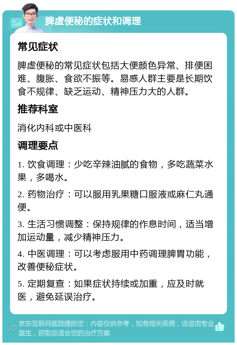 脾虚便秘的症状和调理 常见症状 脾虚便秘的常见症状包括大便颜色异常、排便困难、腹胀、食欲不振等。易感人群主要是长期饮食不规律、缺乏运动、精神压力大的人群。 推荐科室 消化内科或中医科 调理要点 1. 饮食调理：少吃辛辣油腻的食物，多吃蔬菜水果，多喝水。 2. 药物治疗：可以服用乳果糖口服液或麻仁丸通便。 3. 生活习惯调整：保持规律的作息时间，适当增加运动量，减少精神压力。 4. 中医调理：可以考虑服用中药调理脾胃功能，改善便秘症状。 5. 定期复查：如果症状持续或加重，应及时就医，避免延误治疗。