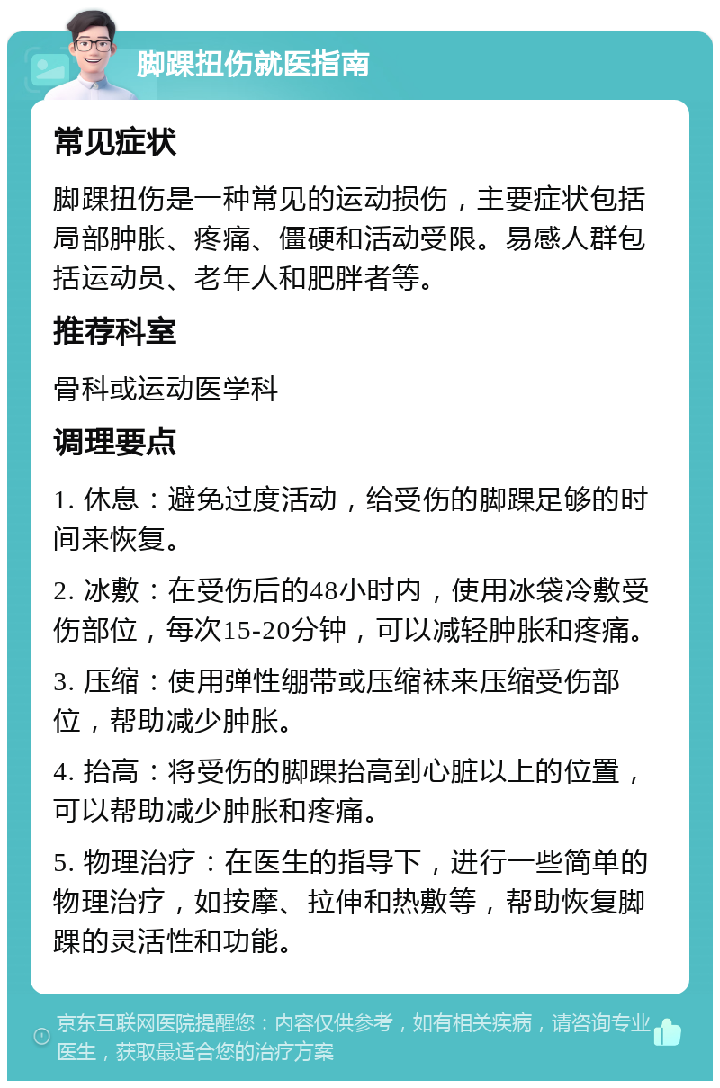 脚踝扭伤就医指南 常见症状 脚踝扭伤是一种常见的运动损伤，主要症状包括局部肿胀、疼痛、僵硬和活动受限。易感人群包括运动员、老年人和肥胖者等。 推荐科室 骨科或运动医学科 调理要点 1. 休息：避免过度活动，给受伤的脚踝足够的时间来恢复。 2. 冰敷：在受伤后的48小时内，使用冰袋冷敷受伤部位，每次15-20分钟，可以减轻肿胀和疼痛。 3. 压缩：使用弹性绷带或压缩袜来压缩受伤部位，帮助减少肿胀。 4. 抬高：将受伤的脚踝抬高到心脏以上的位置，可以帮助减少肿胀和疼痛。 5. 物理治疗：在医生的指导下，进行一些简单的物理治疗，如按摩、拉伸和热敷等，帮助恢复脚踝的灵活性和功能。