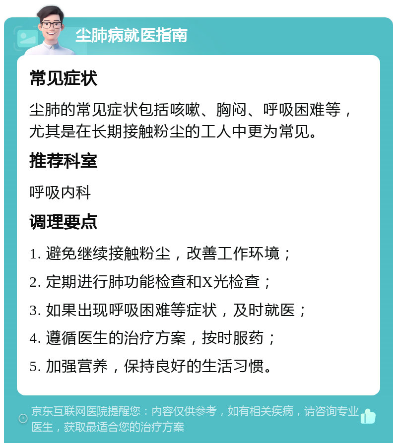 尘肺病就医指南 常见症状 尘肺的常见症状包括咳嗽、胸闷、呼吸困难等，尤其是在长期接触粉尘的工人中更为常见。 推荐科室 呼吸内科 调理要点 1. 避免继续接触粉尘，改善工作环境； 2. 定期进行肺功能检查和X光检查； 3. 如果出现呼吸困难等症状，及时就医； 4. 遵循医生的治疗方案，按时服药； 5. 加强营养，保持良好的生活习惯。