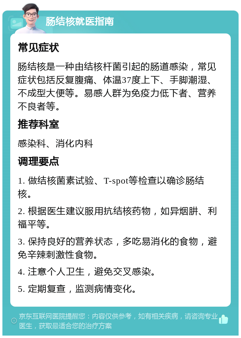 肠结核就医指南 常见症状 肠结核是一种由结核杆菌引起的肠道感染，常见症状包括反复腹痛、体温37度上下、手脚潮湿、不成型大便等。易感人群为免疫力低下者、营养不良者等。 推荐科室 感染科、消化内科 调理要点 1. 做结核菌素试验、T-spot等检查以确诊肠结核。 2. 根据医生建议服用抗结核药物，如异烟肼、利福平等。 3. 保持良好的营养状态，多吃易消化的食物，避免辛辣刺激性食物。 4. 注意个人卫生，避免交叉感染。 5. 定期复查，监测病情变化。