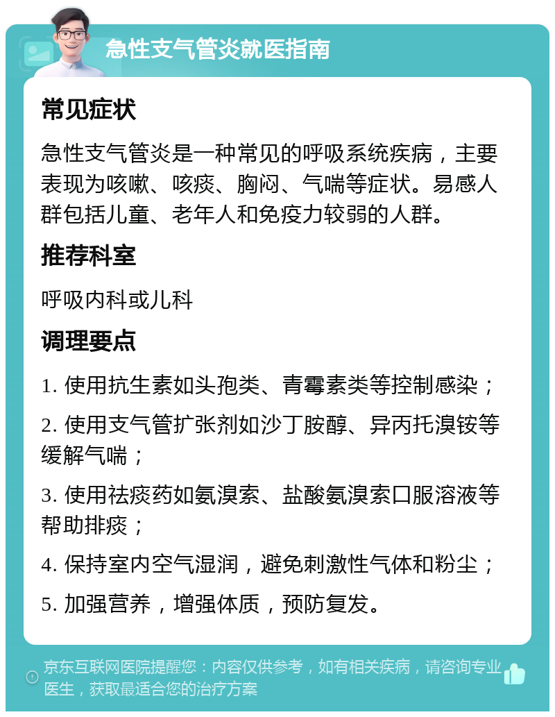 急性支气管炎就医指南 常见症状 急性支气管炎是一种常见的呼吸系统疾病，主要表现为咳嗽、咳痰、胸闷、气喘等症状。易感人群包括儿童、老年人和免疫力较弱的人群。 推荐科室 呼吸内科或儿科 调理要点 1. 使用抗生素如头孢类、青霉素类等控制感染； 2. 使用支气管扩张剂如沙丁胺醇、异丙托溴铵等缓解气喘； 3. 使用祛痰药如氨溴索、盐酸氨溴索口服溶液等帮助排痰； 4. 保持室内空气湿润，避免刺激性气体和粉尘； 5. 加强营养，增强体质，预防复发。