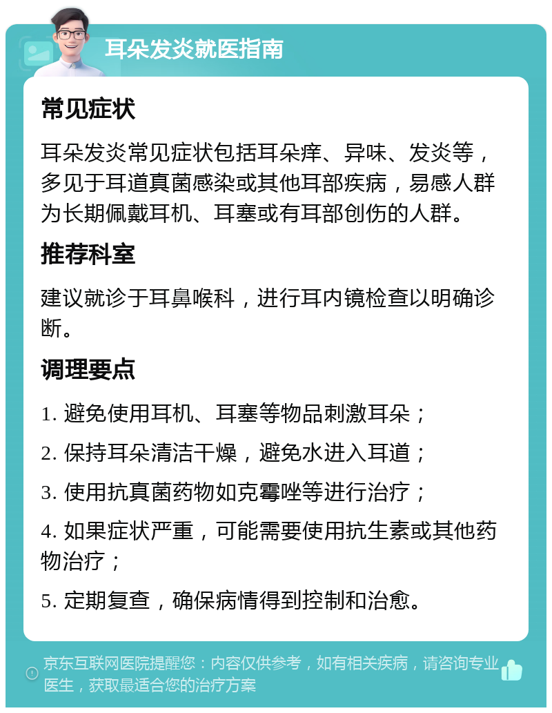 耳朵发炎就医指南 常见症状 耳朵发炎常见症状包括耳朵痒、异味、发炎等，多见于耳道真菌感染或其他耳部疾病，易感人群为长期佩戴耳机、耳塞或有耳部创伤的人群。 推荐科室 建议就诊于耳鼻喉科，进行耳内镜检查以明确诊断。 调理要点 1. 避免使用耳机、耳塞等物品刺激耳朵； 2. 保持耳朵清洁干燥，避免水进入耳道； 3. 使用抗真菌药物如克霉唑等进行治疗； 4. 如果症状严重，可能需要使用抗生素或其他药物治疗； 5. 定期复查，确保病情得到控制和治愈。