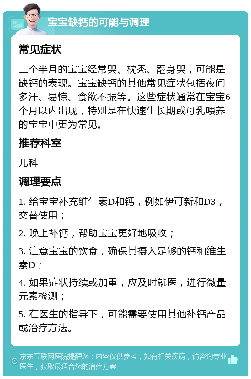 宝宝缺钙的可能与调理 常见症状 三个半月的宝宝经常哭、枕秃、翻身哭，可能是缺钙的表现。宝宝缺钙的其他常见症状包括夜间多汗、易惊、食欲不振等。这些症状通常在宝宝6个月以内出现，特别是在快速生长期或母乳喂养的宝宝中更为常见。 推荐科室 儿科 调理要点 1. 给宝宝补充维生素D和钙，例如伊可新和D3，交替使用； 2. 晚上补钙，帮助宝宝更好地吸收； 3. 注意宝宝的饮食，确保其摄入足够的钙和维生素D； 4. 如果症状持续或加重，应及时就医，进行微量元素检测； 5. 在医生的指导下，可能需要使用其他补钙产品或治疗方法。