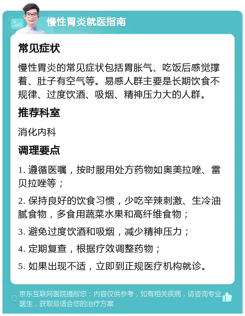 慢性胃炎就医指南 常见症状 慢性胃炎的常见症状包括胃胀气、吃饭后感觉撑着、肚子有空气等。易感人群主要是长期饮食不规律、过度饮酒、吸烟、精神压力大的人群。 推荐科室 消化内科 调理要点 1. 遵循医嘱，按时服用处方药物如奥美拉唑、雷贝拉唑等； 2. 保持良好的饮食习惯，少吃辛辣刺激、生冷油腻食物，多食用蔬菜水果和高纤维食物； 3. 避免过度饮酒和吸烟，减少精神压力； 4. 定期复查，根据疗效调整药物； 5. 如果出现不适，立即到正规医疗机构就诊。