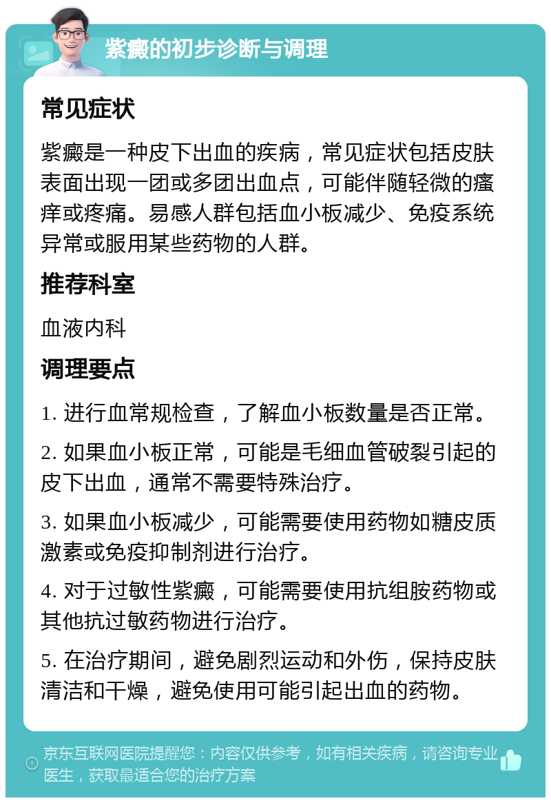 紫癜的初步诊断与调理 常见症状 紫癜是一种皮下出血的疾病，常见症状包括皮肤表面出现一团或多团出血点，可能伴随轻微的瘙痒或疼痛。易感人群包括血小板减少、免疫系统异常或服用某些药物的人群。 推荐科室 血液内科 调理要点 1. 进行血常规检查，了解血小板数量是否正常。 2. 如果血小板正常，可能是毛细血管破裂引起的皮下出血，通常不需要特殊治疗。 3. 如果血小板减少，可能需要使用药物如糖皮质激素或免疫抑制剂进行治疗。 4. 对于过敏性紫癜，可能需要使用抗组胺药物或其他抗过敏药物进行治疗。 5. 在治疗期间，避免剧烈运动和外伤，保持皮肤清洁和干燥，避免使用可能引起出血的药物。