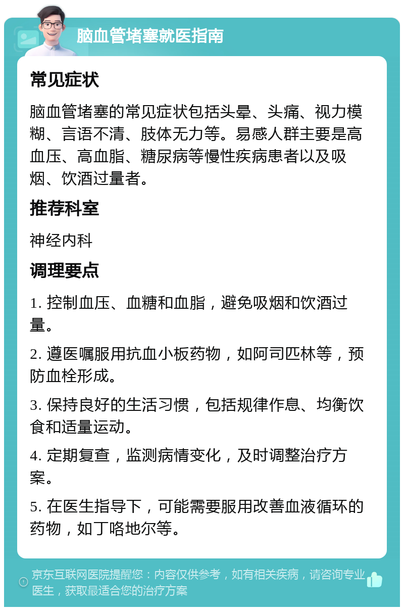 脑血管堵塞就医指南 常见症状 脑血管堵塞的常见症状包括头晕、头痛、视力模糊、言语不清、肢体无力等。易感人群主要是高血压、高血脂、糖尿病等慢性疾病患者以及吸烟、饮酒过量者。 推荐科室 神经内科 调理要点 1. 控制血压、血糖和血脂，避免吸烟和饮酒过量。 2. 遵医嘱服用抗血小板药物，如阿司匹林等，预防血栓形成。 3. 保持良好的生活习惯，包括规律作息、均衡饮食和适量运动。 4. 定期复查，监测病情变化，及时调整治疗方案。 5. 在医生指导下，可能需要服用改善血液循环的药物，如丁咯地尔等。