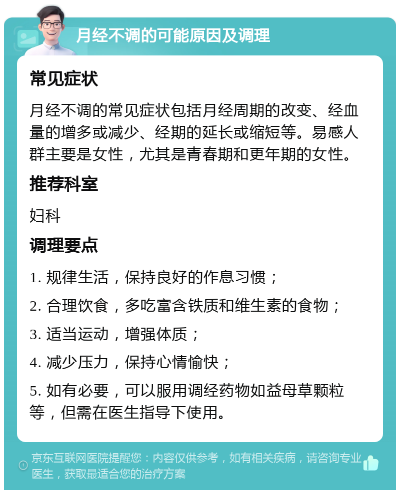 月经不调的可能原因及调理 常见症状 月经不调的常见症状包括月经周期的改变、经血量的增多或减少、经期的延长或缩短等。易感人群主要是女性，尤其是青春期和更年期的女性。 推荐科室 妇科 调理要点 1. 规律生活，保持良好的作息习惯； 2. 合理饮食，多吃富含铁质和维生素的食物； 3. 适当运动，增强体质； 4. 减少压力，保持心情愉快； 5. 如有必要，可以服用调经药物如益母草颗粒等，但需在医生指导下使用。