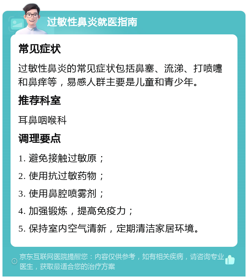 过敏性鼻炎就医指南 常见症状 过敏性鼻炎的常见症状包括鼻塞、流涕、打喷嚏和鼻痒等，易感人群主要是儿童和青少年。 推荐科室 耳鼻咽喉科 调理要点 1. 避免接触过敏原； 2. 使用抗过敏药物； 3. 使用鼻腔喷雾剂； 4. 加强锻炼，提高免疫力； 5. 保持室内空气清新，定期清洁家居环境。