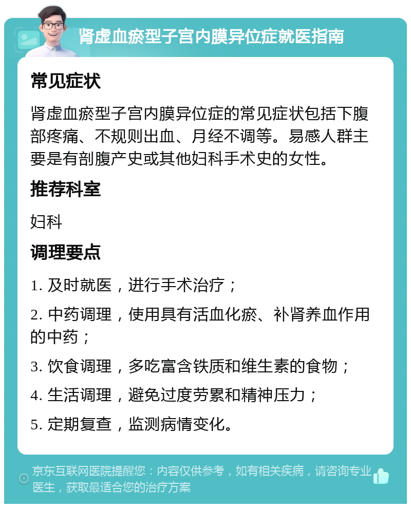 肾虚血瘀型子宫内膜异位症就医指南 常见症状 肾虚血瘀型子宫内膜异位症的常见症状包括下腹部疼痛、不规则出血、月经不调等。易感人群主要是有剖腹产史或其他妇科手术史的女性。 推荐科室 妇科 调理要点 1. 及时就医，进行手术治疗； 2. 中药调理，使用具有活血化瘀、补肾养血作用的中药； 3. 饮食调理，多吃富含铁质和维生素的食物； 4. 生活调理，避免过度劳累和精神压力； 5. 定期复查，监测病情变化。