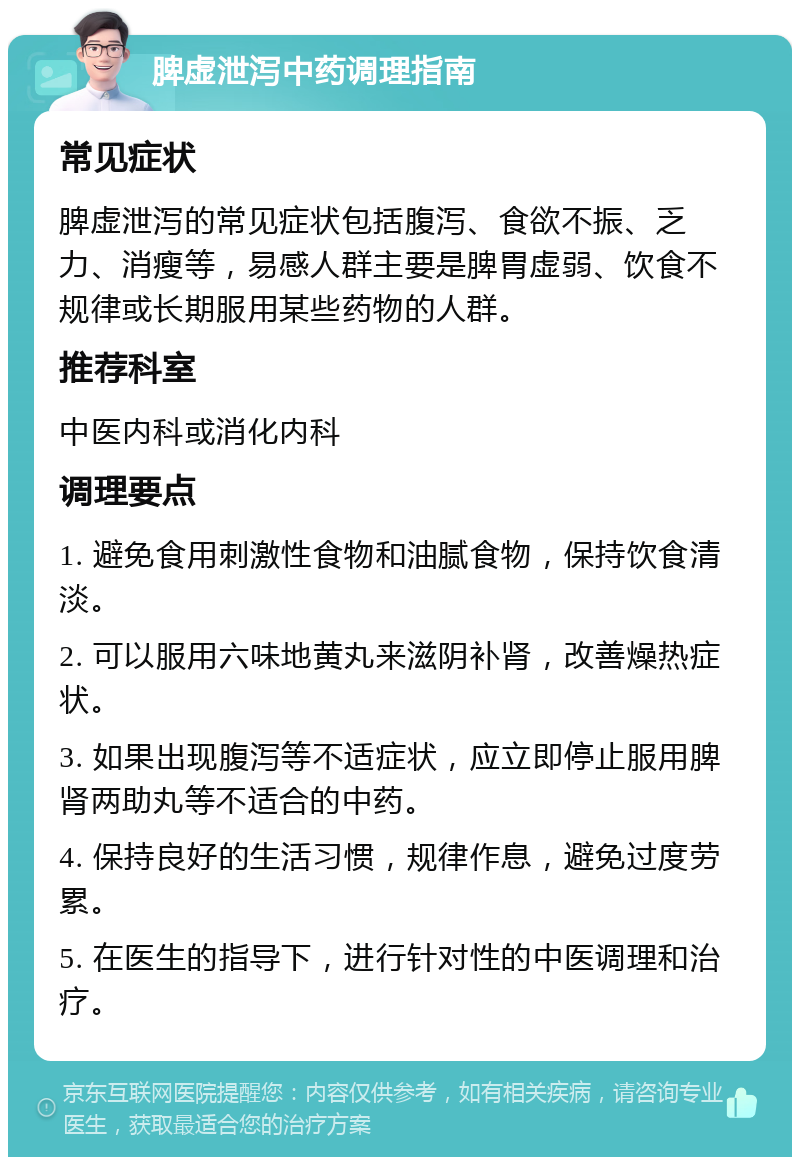 脾虚泄泻中药调理指南 常见症状 脾虚泄泻的常见症状包括腹泻、食欲不振、乏力、消瘦等，易感人群主要是脾胃虚弱、饮食不规律或长期服用某些药物的人群。 推荐科室 中医内科或消化内科 调理要点 1. 避免食用刺激性食物和油腻食物，保持饮食清淡。 2. 可以服用六味地黄丸来滋阴补肾，改善燥热症状。 3. 如果出现腹泻等不适症状，应立即停止服用脾肾两助丸等不适合的中药。 4. 保持良好的生活习惯，规律作息，避免过度劳累。 5. 在医生的指导下，进行针对性的中医调理和治疗。