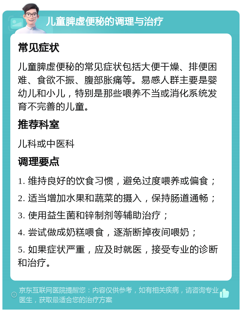 儿童脾虚便秘的调理与治疗 常见症状 儿童脾虚便秘的常见症状包括大便干燥、排便困难、食欲不振、腹部胀痛等。易感人群主要是婴幼儿和小儿，特别是那些喂养不当或消化系统发育不完善的儿童。 推荐科室 儿科或中医科 调理要点 1. 维持良好的饮食习惯，避免过度喂养或偏食； 2. 适当增加水果和蔬菜的摄入，保持肠道通畅； 3. 使用益生菌和锌制剂等辅助治疗； 4. 尝试做成奶糕喂食，逐渐断掉夜间喂奶； 5. 如果症状严重，应及时就医，接受专业的诊断和治疗。