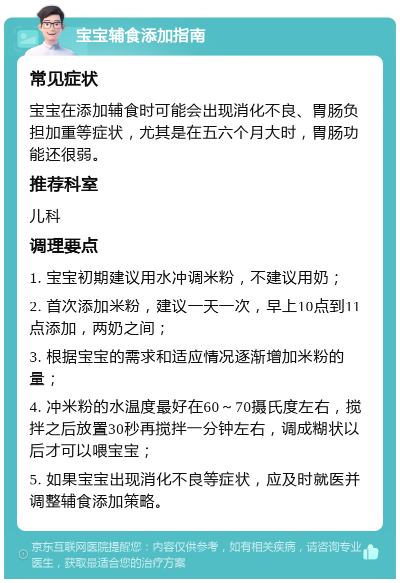 宝宝辅食添加指南 常见症状 宝宝在添加辅食时可能会出现消化不良、胃肠负担加重等症状，尤其是在五六个月大时，胃肠功能还很弱。 推荐科室 儿科 调理要点 1. 宝宝初期建议用水冲调米粉，不建议用奶； 2. 首次添加米粉，建议一天一次，早上10点到11点添加，两奶之间； 3. 根据宝宝的需求和适应情况逐渐增加米粉的量； 4. 冲米粉的水温度最好在60～70摄氏度左右，搅拌之后放置30秒再搅拌一分钟左右，调成糊状以后才可以喂宝宝； 5. 如果宝宝出现消化不良等症状，应及时就医并调整辅食添加策略。