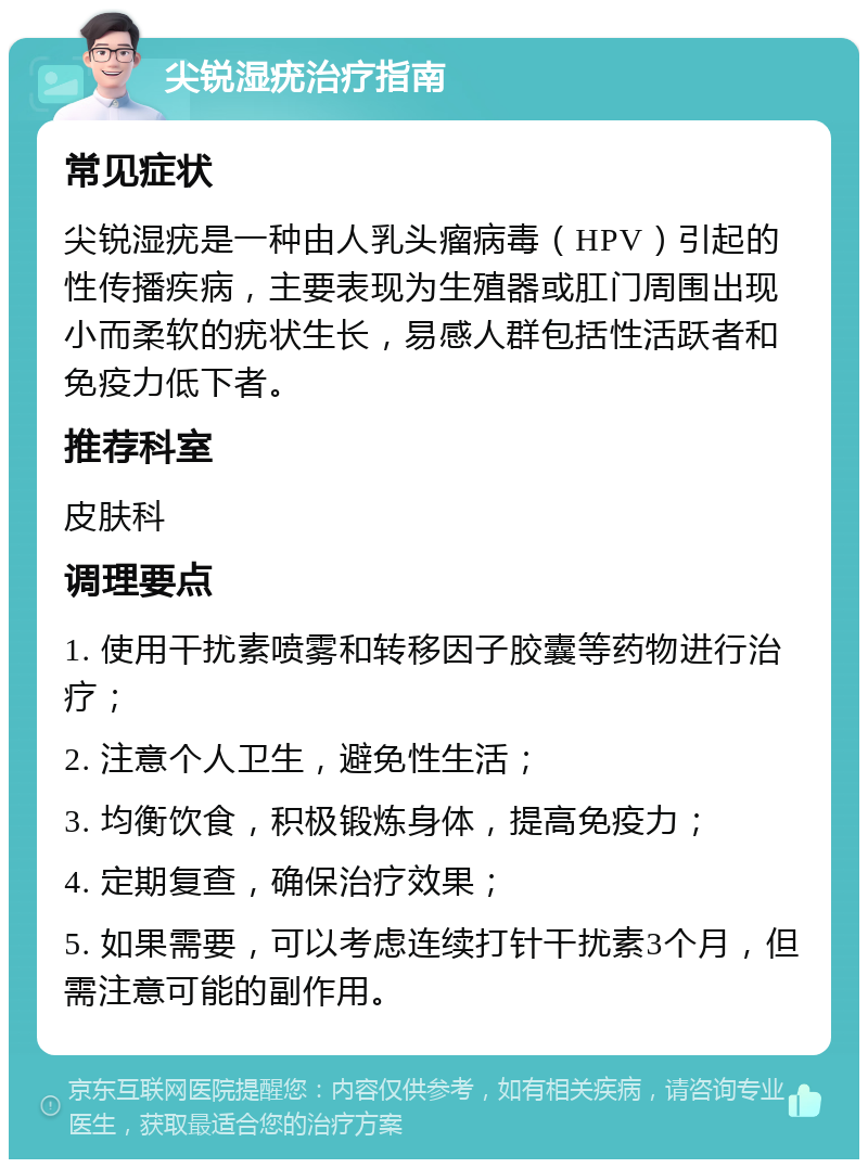 尖锐湿疣治疗指南 常见症状 尖锐湿疣是一种由人乳头瘤病毒（HPV）引起的性传播疾病，主要表现为生殖器或肛门周围出现小而柔软的疣状生长，易感人群包括性活跃者和免疫力低下者。 推荐科室 皮肤科 调理要点 1. 使用干扰素喷雾和转移因子胶囊等药物进行治疗； 2. 注意个人卫生，避免性生活； 3. 均衡饮食，积极锻炼身体，提高免疫力； 4. 定期复查，确保治疗效果； 5. 如果需要，可以考虑连续打针干扰素3个月，但需注意可能的副作用。