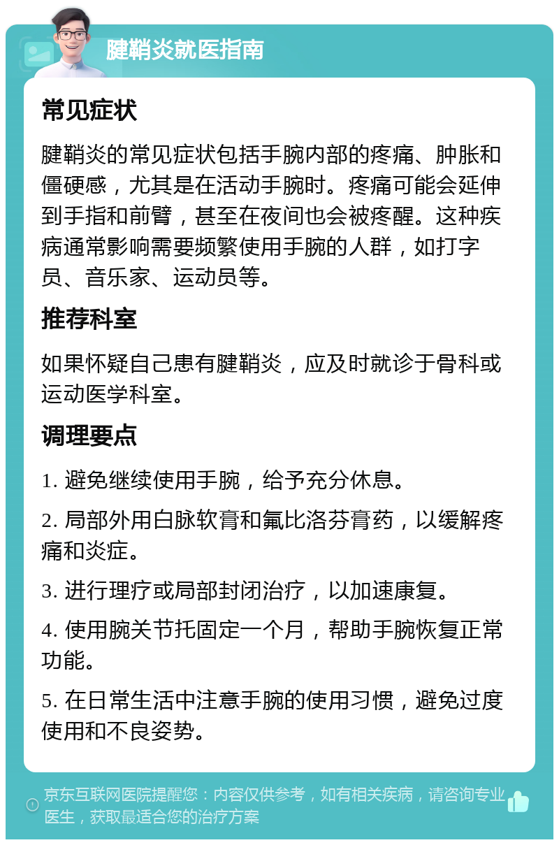 腱鞘炎就医指南 常见症状 腱鞘炎的常见症状包括手腕内部的疼痛、肿胀和僵硬感，尤其是在活动手腕时。疼痛可能会延伸到手指和前臂，甚至在夜间也会被疼醒。这种疾病通常影响需要频繁使用手腕的人群，如打字员、音乐家、运动员等。 推荐科室 如果怀疑自己患有腱鞘炎，应及时就诊于骨科或运动医学科室。 调理要点 1. 避免继续使用手腕，给予充分休息。 2. 局部外用白脉软膏和氟比洛芬膏药，以缓解疼痛和炎症。 3. 进行理疗或局部封闭治疗，以加速康复。 4. 使用腕关节托固定一个月，帮助手腕恢复正常功能。 5. 在日常生活中注意手腕的使用习惯，避免过度使用和不良姿势。