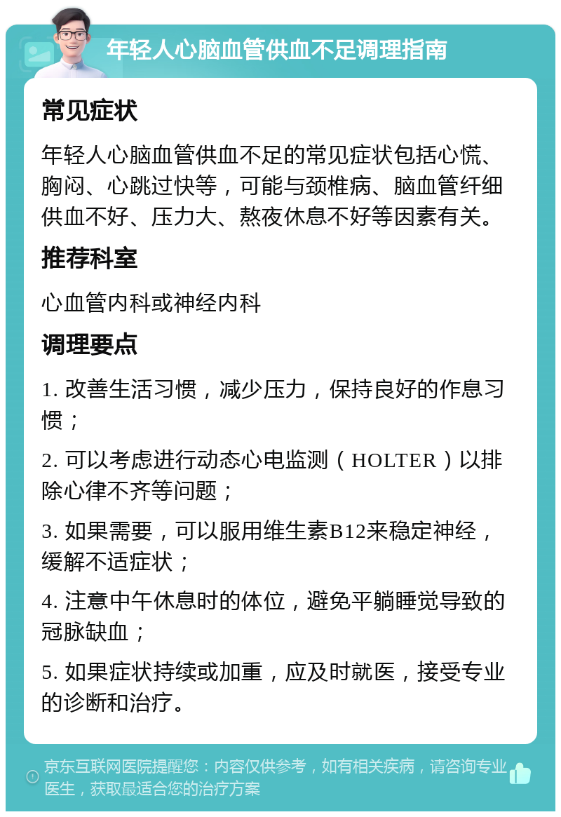 年轻人心脑血管供血不足调理指南 常见症状 年轻人心脑血管供血不足的常见症状包括心慌、胸闷、心跳过快等，可能与颈椎病、脑血管纤细供血不好、压力大、熬夜休息不好等因素有关。 推荐科室 心血管内科或神经内科 调理要点 1. 改善生活习惯，减少压力，保持良好的作息习惯； 2. 可以考虑进行动态心电监测（HOLTER）以排除心律不齐等问题； 3. 如果需要，可以服用维生素B12来稳定神经，缓解不适症状； 4. 注意中午休息时的体位，避免平躺睡觉导致的冠脉缺血； 5. 如果症状持续或加重，应及时就医，接受专业的诊断和治疗。