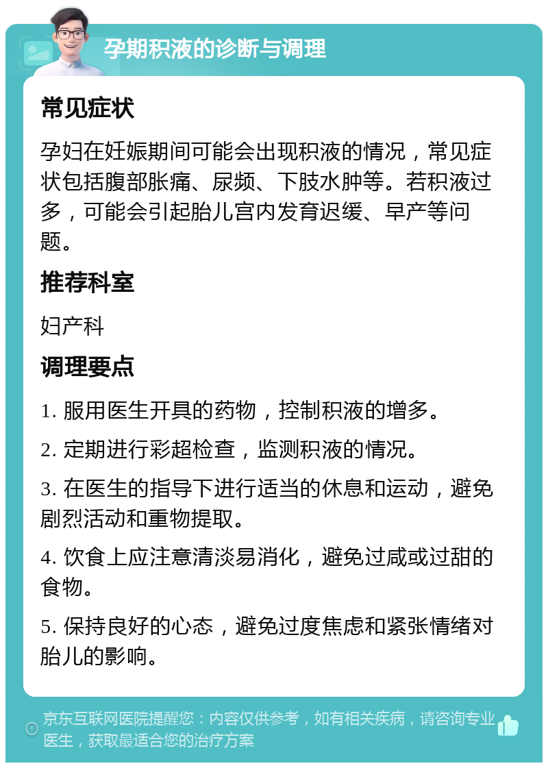 孕期积液的诊断与调理 常见症状 孕妇在妊娠期间可能会出现积液的情况，常见症状包括腹部胀痛、尿频、下肢水肿等。若积液过多，可能会引起胎儿宫内发育迟缓、早产等问题。 推荐科室 妇产科 调理要点 1. 服用医生开具的药物，控制积液的增多。 2. 定期进行彩超检查，监测积液的情况。 3. 在医生的指导下进行适当的休息和运动，避免剧烈活动和重物提取。 4. 饮食上应注意清淡易消化，避免过咸或过甜的食物。 5. 保持良好的心态，避免过度焦虑和紧张情绪对胎儿的影响。