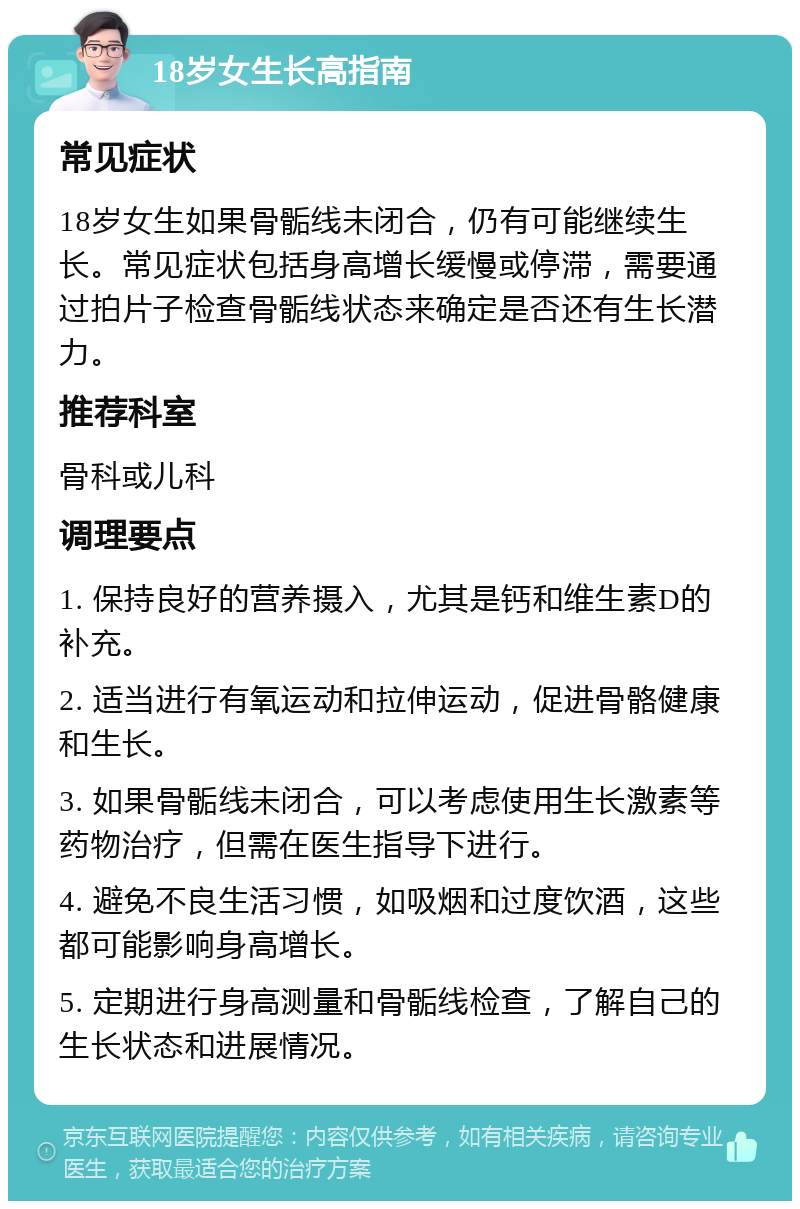 18岁女生长高指南 常见症状 18岁女生如果骨骺线未闭合，仍有可能继续生长。常见症状包括身高增长缓慢或停滞，需要通过拍片子检查骨骺线状态来确定是否还有生长潜力。 推荐科室 骨科或儿科 调理要点 1. 保持良好的营养摄入，尤其是钙和维生素D的补充。 2. 适当进行有氧运动和拉伸运动，促进骨骼健康和生长。 3. 如果骨骺线未闭合，可以考虑使用生长激素等药物治疗，但需在医生指导下进行。 4. 避免不良生活习惯，如吸烟和过度饮酒，这些都可能影响身高增长。 5. 定期进行身高测量和骨骺线检查，了解自己的生长状态和进展情况。