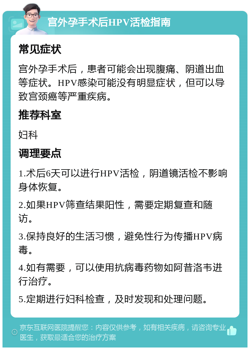 宫外孕手术后HPV活检指南 常见症状 宫外孕手术后，患者可能会出现腹痛、阴道出血等症状。HPV感染可能没有明显症状，但可以导致宫颈癌等严重疾病。 推荐科室 妇科 调理要点 1.术后6天可以进行HPV活检，阴道镜活检不影响身体恢复。 2.如果HPV筛查结果阳性，需要定期复查和随访。 3.保持良好的生活习惯，避免性行为传播HPV病毒。 4.如有需要，可以使用抗病毒药物如阿昔洛韦进行治疗。 5.定期进行妇科检查，及时发现和处理问题。