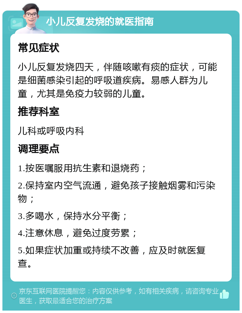 小儿反复发烧的就医指南 常见症状 小儿反复发烧四天，伴随咳嗽有痰的症状，可能是细菌感染引起的呼吸道疾病。易感人群为儿童，尤其是免疫力较弱的儿童。 推荐科室 儿科或呼吸内科 调理要点 1.按医嘱服用抗生素和退烧药； 2.保持室内空气流通，避免孩子接触烟雾和污染物； 3.多喝水，保持水分平衡； 4.注意休息，避免过度劳累； 5.如果症状加重或持续不改善，应及时就医复查。